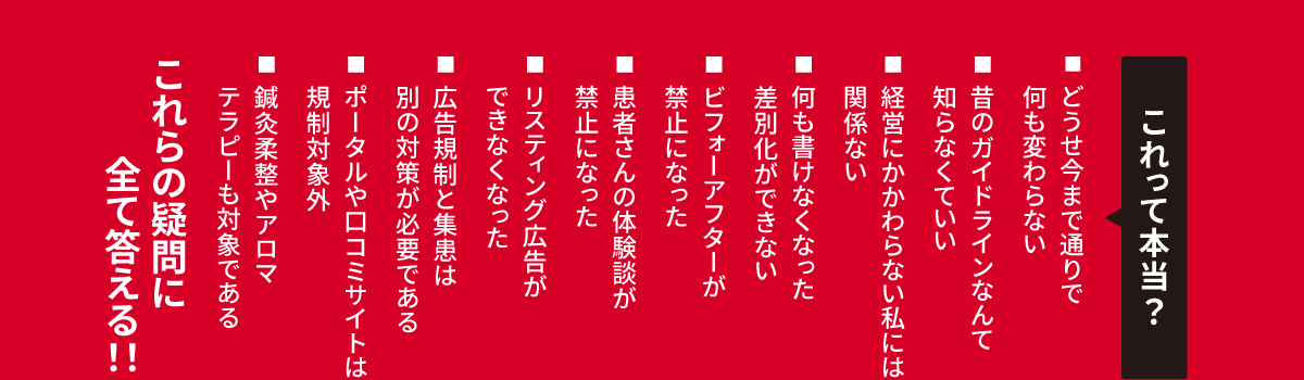 これって本当？どうせ今まで通りで何も変わらない。昔のガイドラインなんて知らなくていい。経営にかかわらない私には関係ない。何も書けなくなった差別化ができない。ビフォーアフターが禁止になった。患者さんの体験談が禁止になった。リスティング広告ができなくなった。広告規制と集患は別の対策が必要である。ポータルや口コミサイトは規制対象外。鍼灸柔整やアロマテラピーも対象である。これらの疑問に全て答える！！